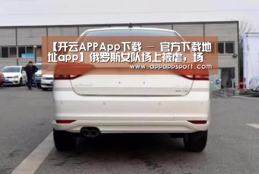 【开云APPApp下载 - 官方下载地址app】俄罗斯女队场上被虐，场下反目成仇